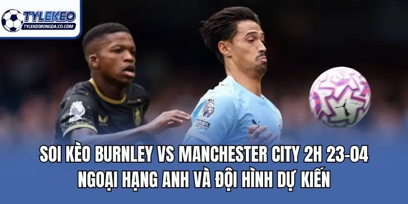 Soi kèo Burnley vs Manchester City 2h 23-04 Ngoại hạng Anh và đội hình dự kiến