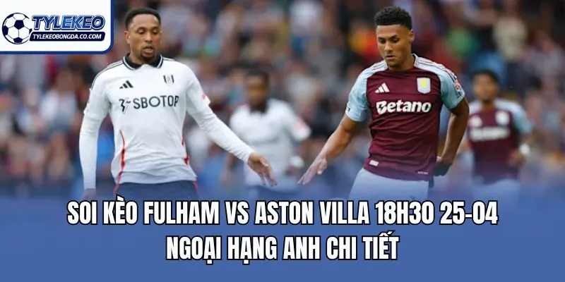 Soi kèo Fulham vs Aston Villa 18h30 25-04 Ngoại Hạng Anh chi tiết